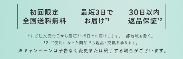 初回限定 全国送料無料　最短2日で お届け*2　30日以内 返品保証*3　*1 ご注文受付日から最短2～5日でお届けします。一部地域を除く。*2 ご使用になった商品でも返品・交換を承ります。