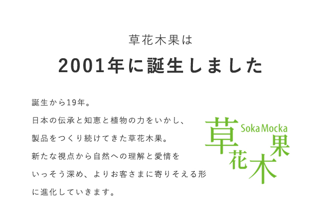 草花木果は2001年に誕生しました。誕生から19年。日本の伝承と知恵と植物の力をいかし、製品をつくり続けてきた草花木果。新たな視点から自然への理解と愛情をいっそう深め、よりお客さまに寄りそえる形に進化していきます。