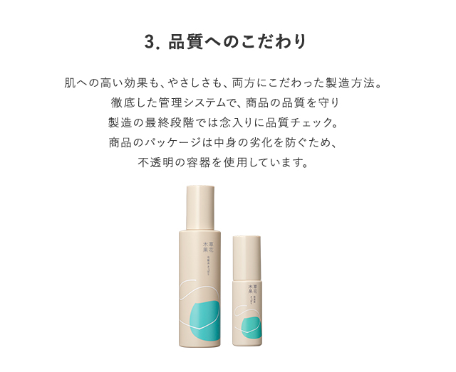3．品質へのこだわり 肌への高い効果も、安全性も、両方にこだわった製造方法。徹底した管理システムで、商品の品質を守り製造の最終段階では念入りに品質チェック。商品のパッケージは中身の劣化を防ぐため、不透明の容器を使用しています。