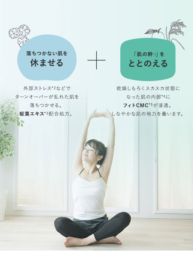 落ちつかない肌を休ませる 外部ストレス*1などでターンオーバーが乱れた肌を落ちつかせる桜葉エキス*2配合処方。 肌の「体幹」をととのえる もろくスカスカ状態になった肌の内部*3にフィトCMC*4が浸透。しなやかな肌の地力を養う。