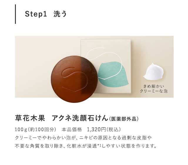 Step1  洗う 草花木果  アクネ洗顔石けん(医薬部外品)100ｇ(約100回分)　本品価格　1,296円(税込)クリーミーでやわらかい泡が、ニキビの原因となる過剰な皮脂や不要な角質を取り除き、化粧水が浸透*1しやすい状態を作ります。