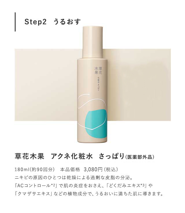 Step2  うるおす 草花木果  アクネ化粧水  さっぱり(医薬部外品)草花木果  アクネ化粧水  しっとり(医薬部外品)各180ml(約90回分)　本品価格　3,024円(税込)ニキビの原因のひとつは乾燥による過剰な皮脂の分泌。「ACコントロール*2」で肌の炎症をおさえ、「どくだみエキス*3」や「クマザサエキス」などの植物成分で、うるおいに満ちた肌に導きます。