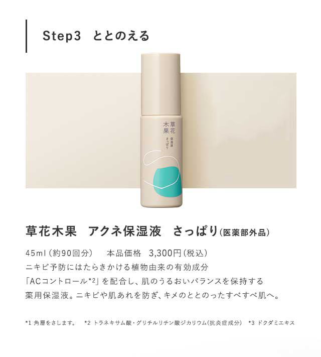 Step3  ととのえる 草花木果  アクネ保湿液  さっぱり(医薬部外品)草花木果  アクネ保湿液  しっとり(医薬部外品)各45ml　本品価格　3,240円(税込)ニキビ予防にはたらきかける植物由来の有効成分「ACコントロール*2」を配合し、肌のうるおいバランスを保持する薬用保湿液。ニキビや肌あれを防ぎ、キメのととのったすべすべ肌へ。*1 角層をさします。　*2 トラネキサム酸・グリチルリチン酸ジカリウム(抗炎症成分)　*3 ドクダミエキス