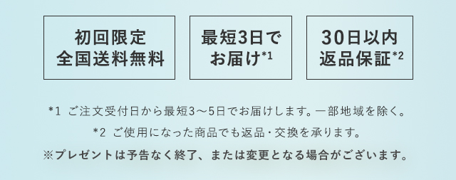 初回限定 全国送料無料　最短2日で お届け*2　30日以内 返品保証*3　*1 先行モニターアンケート(N=100)洗顔ミルクもしくは洗顔石けん、化粧水さっぱり、マスクジェルの同時使用　*2 ご注文受付日から最短2～5日でお届けします。一部地域を除く。*3 ご使用になった商品でも返品・交換を承ります。