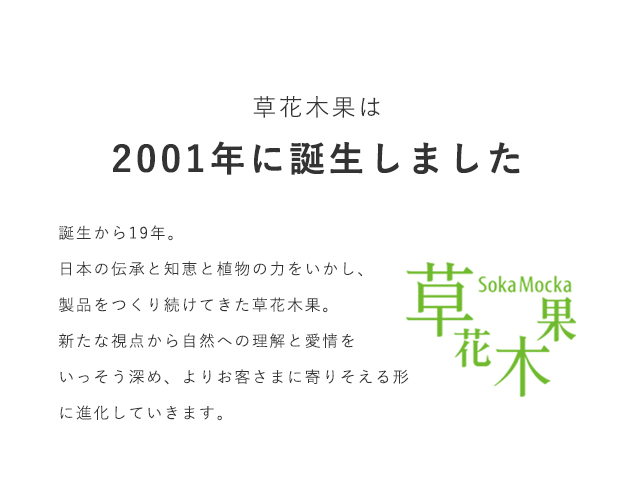 草花木果は2001年に誕生しました。誕生から19年。日本の伝承と知恵と植物の力をいかし、製品をつくり続けてきた草花木果。新たな視点から自然への理解と愛情をいっそう深め、よりお客さまに寄りそえる形に進化していきます。