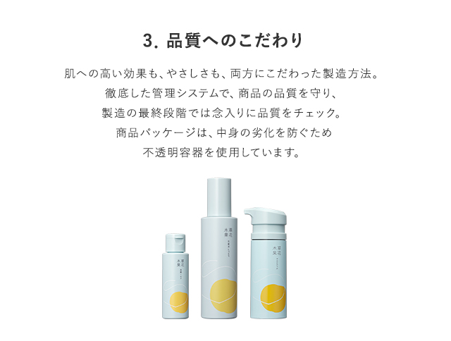 3．品質へのこだわり 肌への高い効果も、安全性も、両方にこだわった製造方法。デリケートな品質の取り扱いや鮮度を保つために、きめ細かな管理を徹底し、品質を守っています。マスクジェルは、天然由来の繊細な美容成分を多く含んでいるので、使用期限の記載があるほど、鮮度にこだわって作られています。