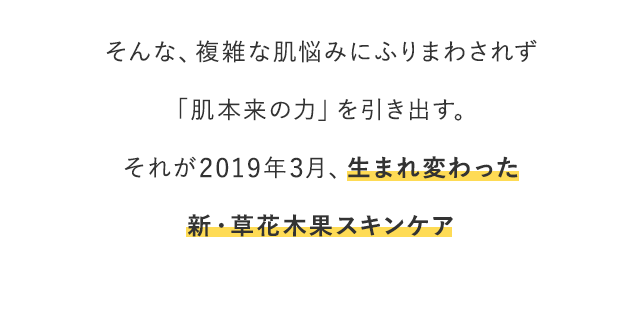 そんな、複雑な現代女性の肌悩みにふりまわされず「肌本来の力」を高める。それが2019年3月、生まれ変わった新・草花木果スキンケア