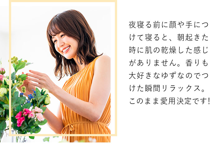 夜寝る前に顔や手につけて寝ると、朝起きた時に肌の乾燥した感じがありません。香りも大好きなゆずなのでつけた瞬間リラックス。このまま愛用決定です!