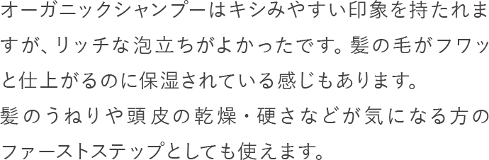 オーガニックシャンプーはキシみやすい印象を持たれますが、リッチな泡立ちがよかったです。