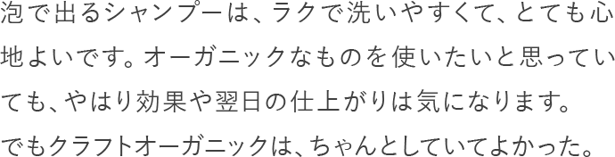 泡で出るシャンプーは、ラクで洗いやすくて、とても心地よいです。