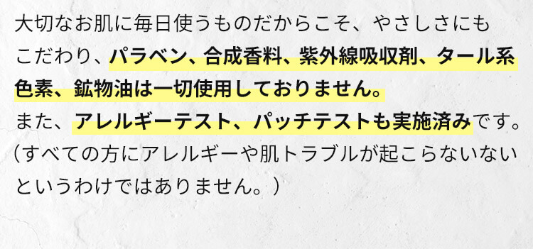 大切なお肌に毎日使うものだからこそ、やさしさにもこだわり、パラベン、合成香料、紫外線吸収剤、タール系色素、鉱物油は一切使用しておりません。また、アレルギーテスト、パッチテストも実施済みです。