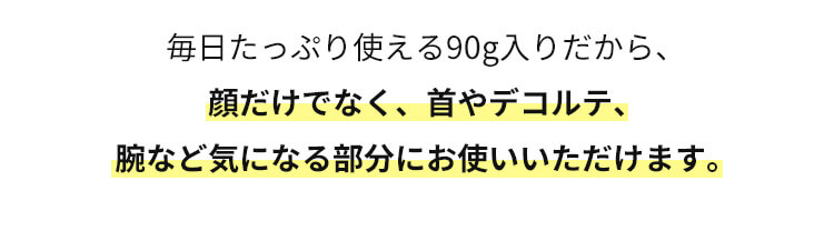 毎日たっぷり使える90g入りだから、顔だけでなく、首やデコルテ、腕など気になる部分にお使いいただけます。