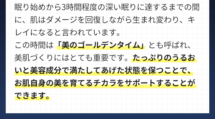 眠り始めから3時間程度の深い眠りに達するまでの間に、肌はダメージを回復しながら生まれ変わり、キレイになると言われています。この時間は「美のゴールデンタイム」とも呼ばれ、美肌づくりにはとても重要です。