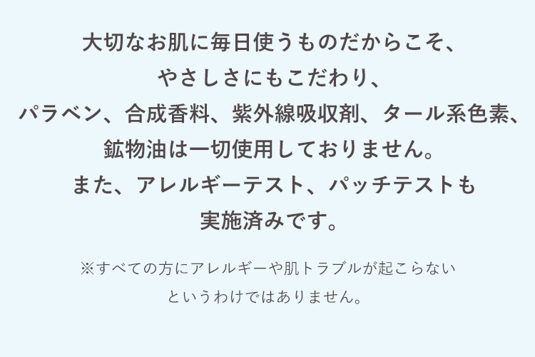 大切なお肌に毎日使うものだからこそ、やさしさにもこだわり、パラベン、合成香料、紫外線吸収剤、タール系色素、鉱物油は一切使用しておりません。また、アレルギーテスト、パッチテストも実施済みです。