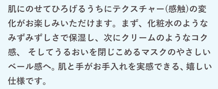 肌にのせてひろげるうちにテクスチャー(感触)の変化がお楽しみいただけます。まず、化粧水のようなみずみずしさで保湿し、次にクリームのようなコク感、 そしてうるおいを閉じこめるマスクのやさしいベール感へ。 肌と手がお手入れを実感できる、嬉しい仕様です。