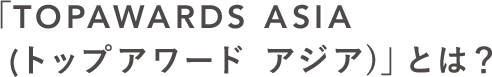 「TOP AWARDS ASIA (トップアワード アジア)」とは？