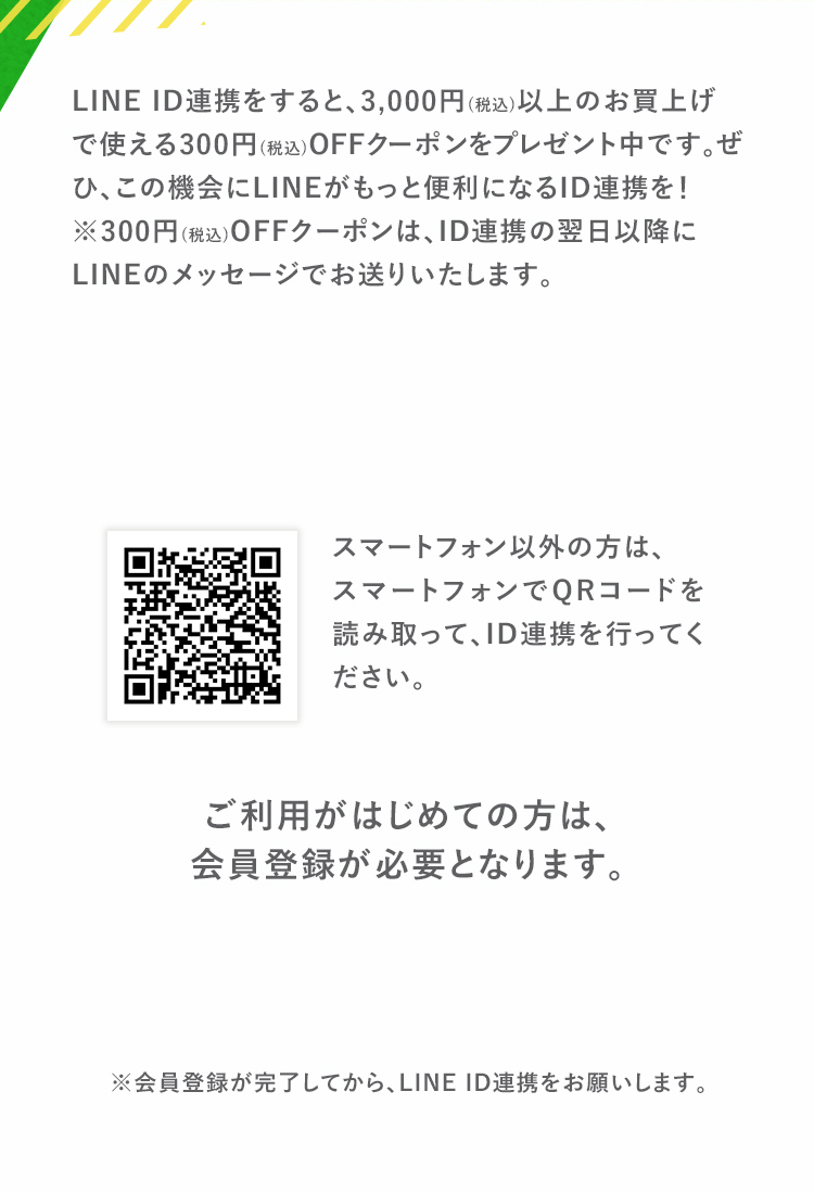 対象期間中にLINE ID連携をすると、3,000円(税込)以上のお買い上げで使える300円(税込)OFFクーポンをプレゼント中です。　ぜひ、この機会にLINEがもっと便利になるID連携を！　ID連携する　ご利用がはじめての方は、会員登録が必要となります。