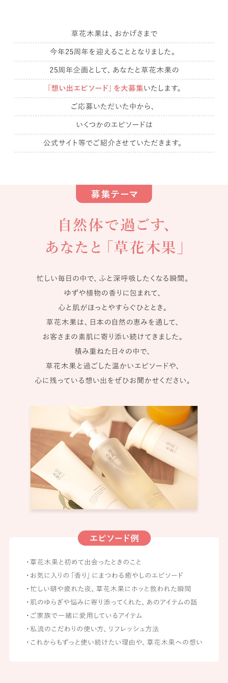 草花木果は、おかげさまで今年25周年を迎えることとなりました。25周年企画として、あなたと草花木果の「想い出エピソード」を大募集いたします。ご応募いただいた中から、いくつかのエピソードは公式サイト等でご紹介させていただきます。