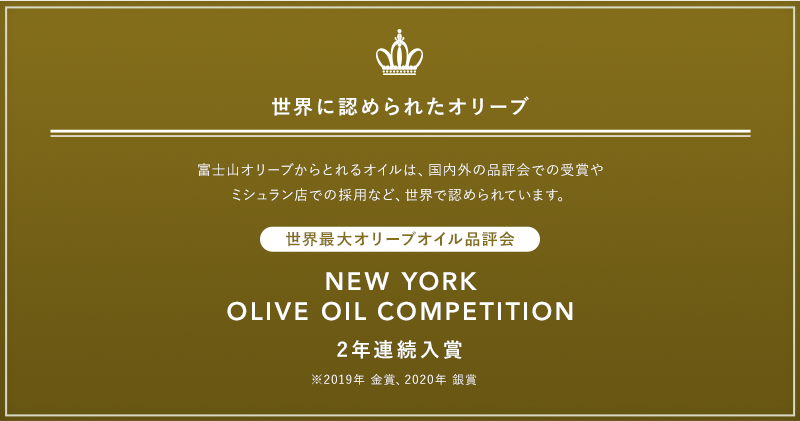 世界に認められたオリーブ 富士山オリーブからとれるオイルは、国内外の品評会での受賞やミシュラン店での採用など、世界で認められています。 世界最大オリーブオイル品評会 NEW YORK OLIVE OIL COMPETITION 2年連続入賞