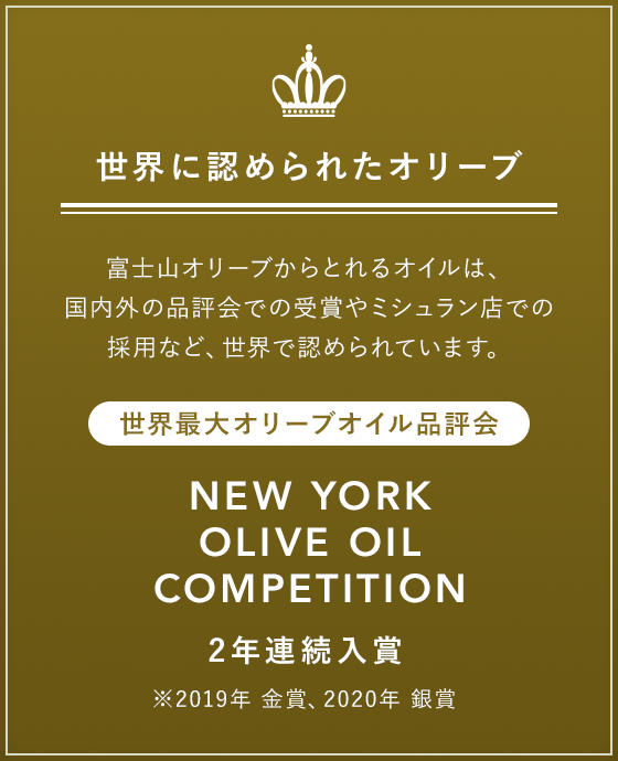 世界に認められたオリーブ 富士山オリーブからとれるオイルは、国内外の品評会での受賞やミシュラン店での採用など、世界で認められています。 世界最大オリーブオイル品評会 NEW YORK OLIVE OIL COMPETITION 2年連続入賞