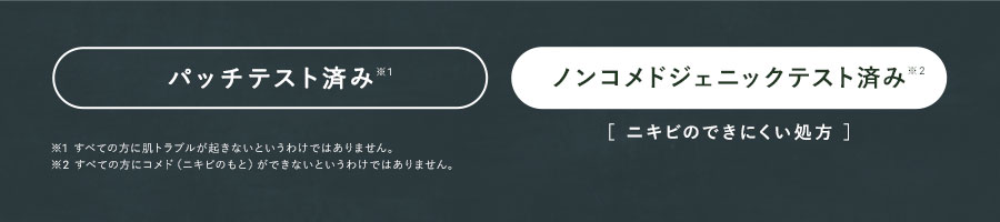 パッチテスト済み※1 ノンコメドジェニックテスト済み※2 ［ ニキビのできにくい処方 ］※1 すべての方に肌トラブルが起きないというわけではありません。※2 すべての方にコメド（ニキビのもと）ができないというわけではありません。