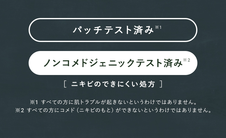 パッチテスト済み※1 ノンコメドジェニックテスト済み※2 ［ ニキビのできにくい処方 ］※1 すべての方に肌トラブルが起きないというわけではありません。※2 すべての方にコメド（ニキビのもと）ができないというわけではありません。