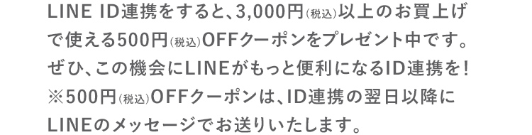 LINE ID連携をすると、3,000円(税込)以上のお買上げで使える500円(税込)OFFクーポンをプレゼント中です。ぜひ、この機会にLINEがもっと便利になるID連携を！※500円(税込)OFFクーポンは、ID連携の翌日以降にLINEのメッセージでお送りいたします。