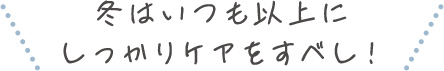 冬はいつも以上にしっかりケアをすべし！