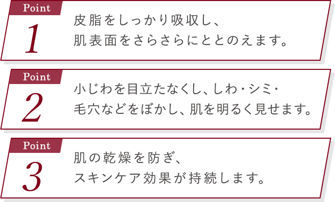 Point1_皮脂をしっかり吸収し、肌表面をさらさらにととのえます。point2_小じわを目立たなくし、しわ・シミ・毛穴などをぼかし、肌を明るく見せます。 point3_肌の乾燥を防ぎ、スキンケア効果が持続します。