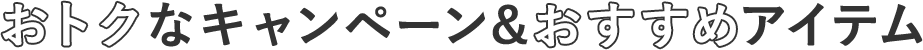 おトクなキャンペーン& オススメアイテム