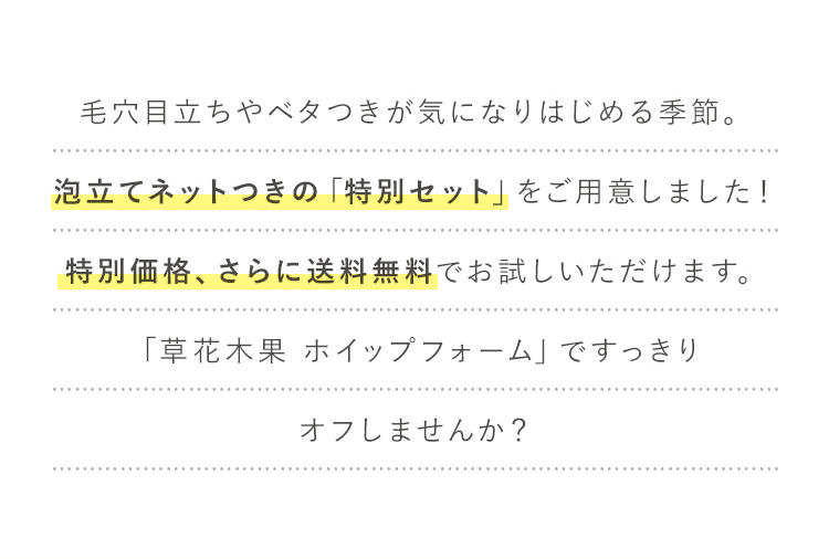 毛穴目立ちやベタつきが気になりはじめる季節。泡立てネットつきの「特別セット」をご用意しました！特別価格、さらに送料無料でお試しいただけます。「草花木果 ホイップフォーム」ですっきりオフしませんか？