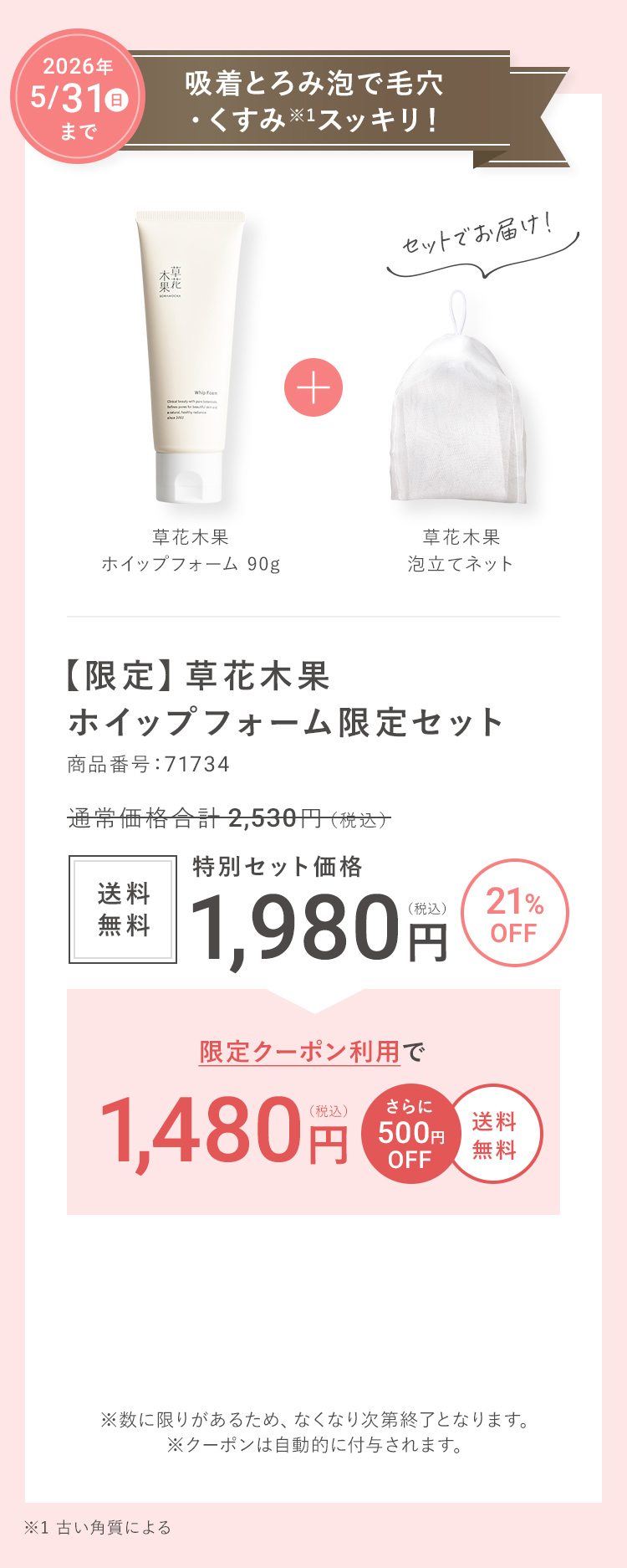 2026年 5/31(日)まで 吸着とろみ泡で毛穴・くすみ※1スッキリ！ 【限定】草花木果 ホイップフォーム限定セット 商品番号：71734 通常価格合計 2,530円（税込）→ 21%OFF  送料無料 特別セット価格 1,980円（税込） → 限定クーポン利用で1,480円（税込） さらに500円OFF 送料無料 ※数に限りがあるため、なくなり次第終了となります。※クーポンは自動的に付与されます。