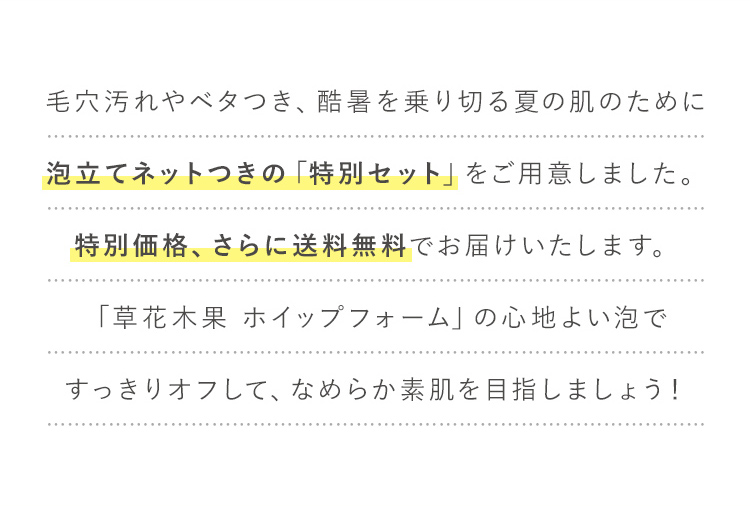 毛穴目立ちやベタつきが気になりはじめる季節。泡立てネットつきの「特別セット」をご用意しました！特別価格、さらに送料無料でお試しいただけます。「草花木果 ホイップフォーム」ですっきりオフしませんか？
