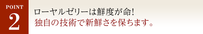 POINT2 純度100％ローヤルゼリーは鮮度が命！独自の技術で新鮮さを保ちます。