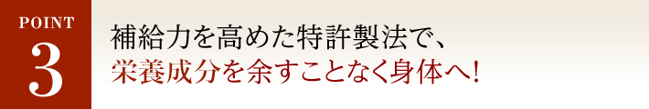 POINT3 補給力を高めた特許製法で、 有効成分を余すことなく身体へ！