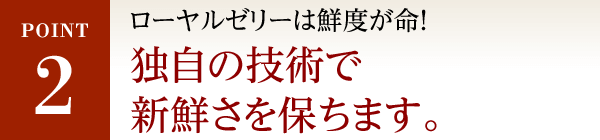 POINT2 純度100％ローヤルゼリーは鮮度が命！独自の技術で新鮮さを保ちます。