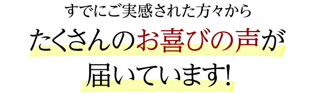 すでにご実感された方々からたくさんのお喜びの声が届いています