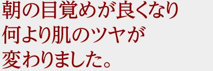 朝の目覚めが良くなり、何より肌のツヤが変わりました。