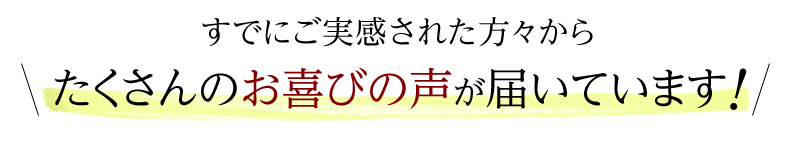 すでにご実感された方々からたくさんのお喜びの声が届いています