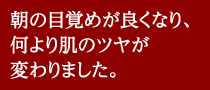朝の目覚めが良くなり、何より肌のツヤが変わりました。