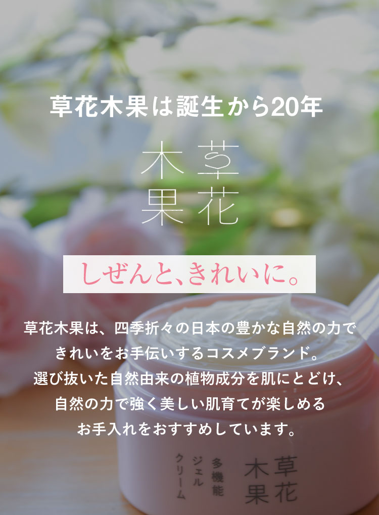 草花木果は誕生から20年　草花木果　しぜんと、きれいに。草花木果は、四季折々の日本の豊かな自然の力できれいをお手伝いするコスメブランド。選び抜いた自然由来の植物成分を肌にとどけ、自然の力で強く美しい肌育てが楽しめるお手入れをおすすめしています。