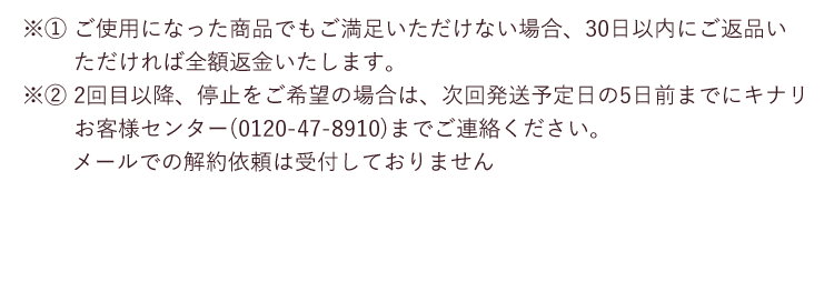 ※1 ご使用になった商品でもご満足いただけない場合、30日以内にご返品いただければ全額返金いたします。 ※2 2回目以降、停止をご希望の場合は、次回発送予定日の5日前までにキナリ お客様センター(0120-47-8910)までご連絡ください。メールでの解約依頼は受付しておりません