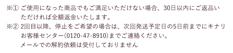 ※1 ご使用になった商品でもご満足いただけない場合、30日以内にご返品いただければ全額返金いたします。 ※2 2回目以降、停止をご希望の場合は、次回発送予定日の5日前までにキナリ お客様センター(0120-47-8910)までご連絡ください。メールでの解約依頼は受付しておりません