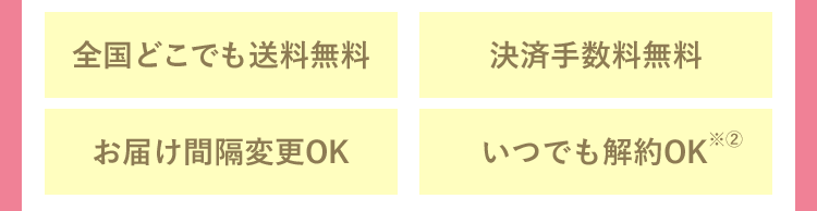 全国どこでも送料無料 決済手数料無料 お届け間隔変更OK いつでも解約OK※2回目以降、停止をご希望の場合は、次回発送予定日の5日前までにキナリ お客様センター(0120-47-8910)までご連絡ください。 メールでの解約依頼は受付しておりません