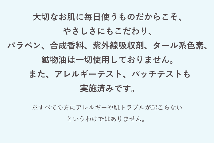 大切なお肌に毎日使うものだからこそ、やさしさにもこだわり、パラベン、合成香料、紫外線吸収剤、タール系色素、鉱物油は一切使用しておりません。また、アレルギーテスト、パッチテストも実施済みです。 ※すべての方にアレルギーや肌トラブルが起こらないというわけではありません。