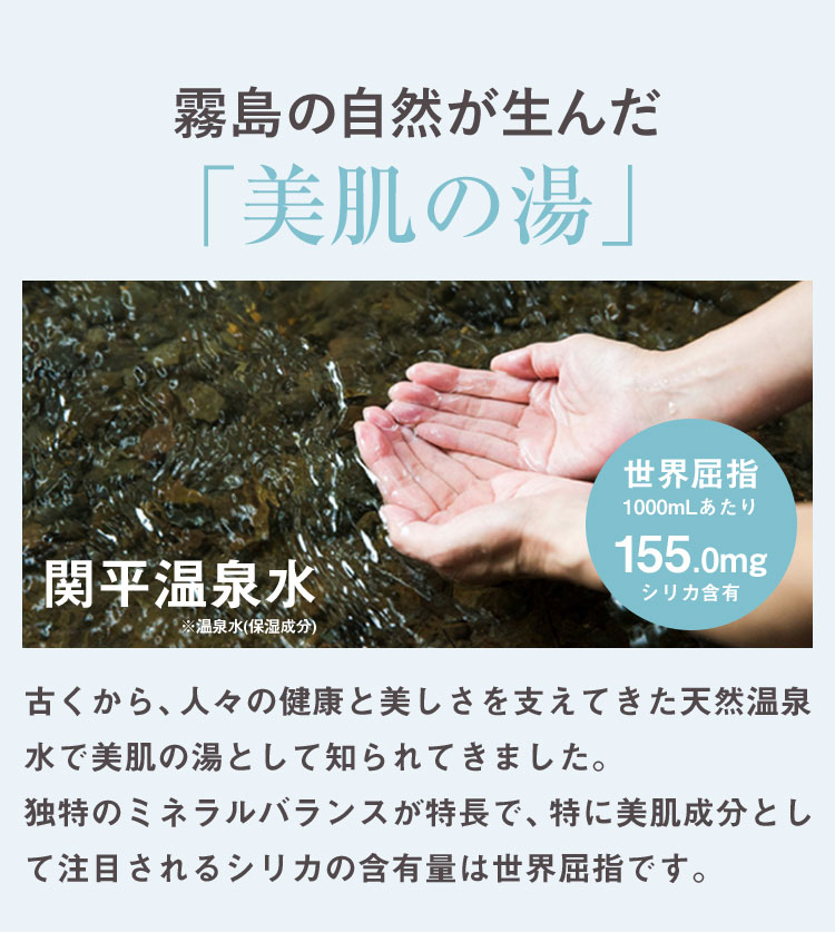 霧島の自然が生んだ「美肌の湯」 関平温泉水※温泉水(保湿成分) 世界屈指1000mLあたり 155.0mgシリカ含有 古くから、人々の健康と美しさを支えてきた天然温泉水で美肌の湯として知られてきました。独特のミネラルバランスが特長で、特に美肌成分として注目されるシリカの含有量は世界屈指です。