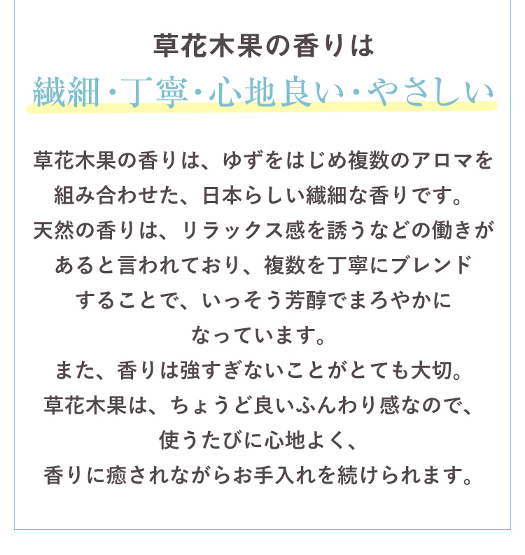 草花木果の香りは繊細・丁寧・心地良い・やさしい 草花木果の香りは、ゆずをはじめ複数のアロマを組み合わせた、日本らしい繊細な香りです。天然の香りは、リラックス感を誘うなどの働きがあると言われており、複数を丁寧にブレンドすることで、いっそう芳醇でまろやかになっています。また、香りは強すぎないことがとても大切。草花木果は、ちょうど良いふんわり感なので、使うたびに心地よく、香りに癒されながらお手入れを続けられます。