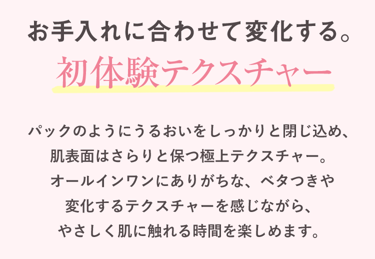 お手入れに合わせて変化する。初体験テクスチャー パックのようにうるおいをしっかりと閉じ込め、肌表面はさらりと保つ極上テクスチャー。オールインワンにありがちな、ベタつきや変化するテクスチャーを感じながら、やさしく肌に触れる時間を楽しめます。