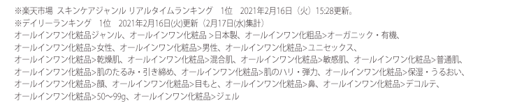 ※楽天市場 スキンケア総合ジャンル リアルタイムランキング / 2021年2月16日(火)15:28更新。オールインワン化粧品ジャンル デイリーランキング / 2021年2月17日(水)更新。(集計日  :2月16日) オールインワン化粧品ジャンル 日本製部門 / 2021年2月17日水)更新。(集計日 : 2月16日)オールインワン化粧品ジャンル オーガニック・有機部門 / 2021年2月18日(木)更新。(集計日 : 2月17日)オールインワン化粧品ジャンル 乾燥肌部門 / 2021年2月18日(木)更新。(集計日 : 2月17日) オールインワン化粧品ジャンル 肌のハリ・弾力部門 / 2021年2月18日(木)更新。(集計日 : 2月17日)