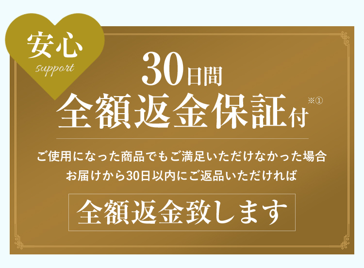 安心support 30日間全額返金保証付 ご使用になった商品でもご満足いただけなかった場合お届けから30日以内にご返品いただければ 全額返金致します ※ ご使用になった商品でもご満足いただけない場合、30日以内にご返品いただければ全額返金いたします。